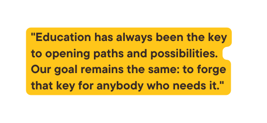 Education has always been the key to opening paths and possibilities Our goal remains the same to forge that key for anybody who needs it